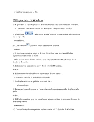 c) Cambiar su opacidad al 0%.




El Explorador de Windows
1. Si pulsamos la tecla Mayúsculas (Shift) cuando estamos eliminando un elemento...

  c) Lo borrará definitivamente en vez de moverlo a la papelera de reciclaje.


2. Los botones              permiten ir a la carpeta que hemos visitado anteriormente,
o a la siguiente.

 a) Verdadero.

•3. Con el botón       podemos volver a la carpeta anterior.

 b) Falso.

4. Si hablamos de mover carpetas de una ubicación a otra, señala cuál de las
siguientes afirmaciones es falsa.

  d) Se pueden mover de una unidad a otra simplemente arrastrando con el botón
izquierdo del ratón.

5. Podemos crear una carpeta nueva desde el botón Organizar.

b) Falso.

6. Podemos cambiar el nombre de un archivo o de una carpeta...

 c) Pulsando F2 sobre el elemento seleccionado.

7. Cuál de las siguientes opciones no es una vista:

      d) Ascendente.

8. Para seleccionar elementos no consecutivos podemos seleccionarlos si pulsamos la
tecla...

b) Ctrl.

9. El Explorador sirve para ver todas las carpetas y archivos de nuestro ordenador de
forma organizada.

 a) Verdadero.

10. Cuál de las siguientes opciones no forma parte del Explorador de Windows.
 