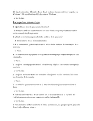 10. Existen dos sitios diferentes desde donde podemos buscar archivos y carpetas en
Windows 7. El menú Inicio y el Explorador de Windows.

 a) Verdadero.

La papelera de reciclaje
1. ¿Qué utilidad tiene la papelera de Reciclaje?

 d) Almacena archivos y carpetas que han sido eliminados para poder recuperarlos
posteriormente donde queramos.

2. ¿Dónde se restablecen por defecto los archivos de la papelera?

  d) En la carpeta donde fueron eliminados.

3. Si lo necesitamos, podemos restaurar la mitad de los archivos de una carpeta de la
papelera.

  b) Falso.

4. Los elementos de la papelera no se pueden eliminar porque en realidad ya han sido
eliminados.

 b) Falso.

5. La opción Vaciar papelera elimina los archivos y carpetas almacenados en la propia
papelera.

 a) Verdadero.

6. La opción Restaurar Todos los elementos sólo aparece cuando seleccionamos todos
los elementos de la carpeta.

 b) Falso.

7. Los archivos que se encuentran en la Papelera de reciclaje ocupan espacio en el
disco.

 a) Verdadero.

8. Podemos encontrar más de un archivo con el mismo nombre en la papelera de
reciclaje, aunque esto en una carpeta normal sería imposible.

 a) Verdadero.

9. Para borrar un archivo o carpeta de forma permanente, sin que pase por la papelera
de reciclaje, debemos pulsar...
 