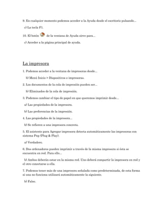 9. En cualquier momento podemos acceder a la Ayuda desde el escritorio pulsando...

 c) La tecla F1.

10. El botón       de la ventana de Ayuda sirve para...

 c) Acceder a la página principal de ayuda.




La impresora
1. Podemos acceder a la ventana de impresoras desde...

  b) Menú Inicio > Dispositivos e impresoras.

2. Los documentos de la cola de impresión pueden ser...

  b) Eliminados de la cola de impresión.

3. Podemos cambiar el tipo de papel en que queremos imprimir desde...

 a) Las propiedades de la impresora.

 b) Las preferencias de la impresión.

4. Las propiedades de la impresora...

 b) Se refieren a una impresora concreta.

5. El asistente para Agregar impresora detecta automáticamente las impresoras con
sistema Pnp (Plug & Play).

 a) Verdadero.

6. Dos ordenadores pueden imprimir a través de la misma impresora si ésta se
encuentra en red. Para ello...

 b) Ambos deberán estar en la misma red. Uno deberá compartir la impresora en red y
el otro conectarse a ella.

7. Podemos tener más de una impresora señalada como predeterminada, de esta forma
si una no funciona utilizará automáticamente la siguiente.

 b) Falso.
 