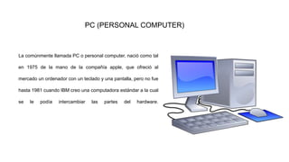 PC (PERSONAL COMPUTER)
La comúnmente llamada PC o personal computer, nació como tal
en 1975 de la mano de la compañía apple, que ofreció al
mercado un ordenador con un teclado y una pantalla, pero no fue
hasta 1981 cuando IBM creo una computadora estándar a la cual
se le podía intercambiar las partes del hardware.
 