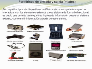 Periféricos de entrada y salida (mixtos)
Son aquellos tipos de dispositivos periféricos de un computador capaz de
interactuar con los elementos externos a ese sistema de forma bidireccional,
es decir, que permite tanto que sea ingresada información desde un sistema
externo, como emitir información a partir de ese sistema.
 