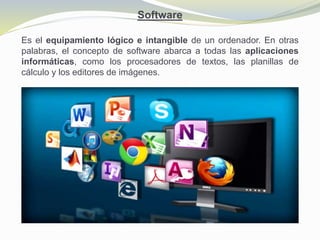 Software
Es el equipamiento lógico e intangible de un ordenador. En otras
palabras, el concepto de software abarca a todas las aplicaciones
informáticas, como los procesadores de textos, las planillas de
cálculo y los editores de imágenes.
 