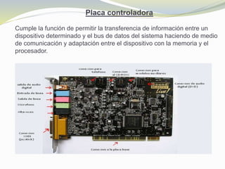 Placa controladora
Cumple la función de permitir la transferencia de información entre un
dispositivo determinado y el bus de datos del sistema haciendo de medio
de comunicación y adaptación entre el dispositivo con la memoria y el
procesador.
 
