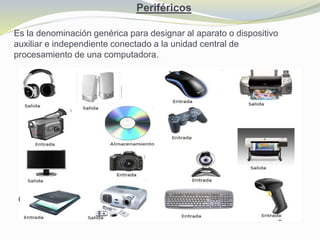 Periféricos
Es la denominación genérica para designar al aparato o dispositivo
auxiliar e independiente conectado a la unidad central de
procesamiento de una computadora.
 
