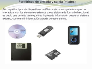 Periféricos de entrada y salida (mixtos)
Son aquellos tipos de dispositivos periféricos de un computador capaz de
interactuar con los elementos externos a ese sistema de forma bidireccional,
es decir, que permite tanto que sea ingresada información desde un sistema
externo, como emitir información a partir de ese sistema.
 