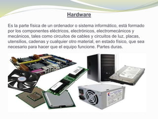 Hardware
Es la parte física de un ordenador o sistema informático, está formado
por los componentes eléctricos, electrónicos, electromecánicos y
mecánicos, tales como circuitos de cables y circuitos de luz, placas,
utensilios, cadenas y cualquier otro material, en estado físico, que sea
necesario para hacer que el equipo funcione. Partes duras.
 