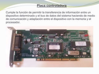 Placa controladora
Cumple la función de permitir la transferencia de información entre un
dispositivo determinado y el bus de datos del sistema haciendo de medio
de comunicación y adaptación entre el dispositivo con la memoria y el
procesador.
 