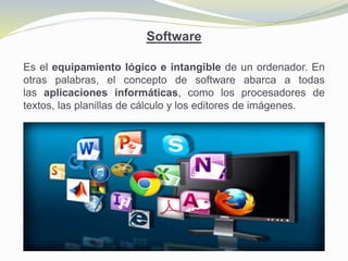 Software
Es el equipamiento lógico e intangible de un ordenador. En
otras palabras, el concepto de software abarca a todas
las aplicaciones informáticas, como los procesadores de
textos, las planillas de cálculo y los editores de imágenes.
 