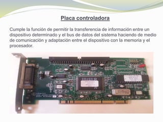 Placa controladora
Cumple la función de permitir la transferencia de información entre un
dispositivo determinado y el bus de datos del sistema haciendo de medio
de comunicación y adaptación entre el dispositivo con la memoria y el
procesador.
 