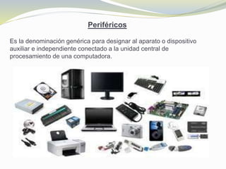 Periféricos
Es la denominación genérica para designar al aparato o dispositivo
auxiliar e independiente conectado a la unidad central de
procesamiento de una computadora.
 