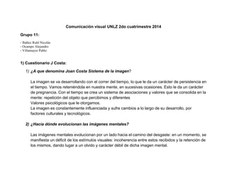 Comunicación visual UNLZ 2do cuatrimestre 2014 
Grupo 11: 
- Ibáñez Ruhl Nicolás 
- Ocampo Alejandro 
- Villamayor Pablo 
1) Cuestionario J Costa: 
1) ¿A que denomina Joan Costa Sistema de la imagen? 
La imagen se va desarrollando con el correr del tiempo, lo que le da un carácter de persistencia en el tiempo. Vamos reteniéndola en nuestra mente, en sucesivas ocasiones. Esto le da un carácter de pregnancia. Con el tiempo se crea un sistema de asociaciones y valores que se consolida en la mente: repetición del objeto que percibimos y diferentes 
Valores psicológicos que le otorgamos. 
La imagen es constantemente influenciada y sufre cambios a lo largo de su desarrollo, por factores culturales y tecnológicos. 
2) ¿Hacia dónde evolucionan las imágenes mentales? 
Las imágenes mentales evolucionan por un lado hacia el camino del desgaste: en un momento, se manifiesta un déficit de los estímulos visuales: incoherencia entre estos recibidos y la retención de los mismos, dando lugar a un olvido y carácter débil de dicha imagen mental.  