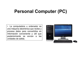 Personal Computer (PC)
• La computadora u ordenador es
una máquina electrónica que recibe y
procesa datos para convertirlos en
información conveniente y útil que
posteriormente se envían a las
unidades de salida.
 