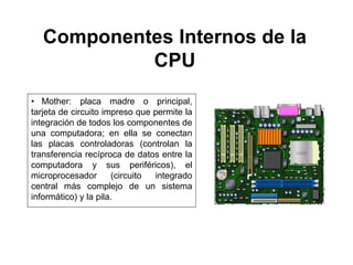 Componentes Internos de la
CPU
• Mother: placa madre o principal,
tarjeta de circuito impreso que permite la
integración de todos los componentes de
una computadora; en ella se conectan
las placas controladoras (controlan la
transferencia recíproca de datos entre la
computadora y sus periféricos), el
microprocesador (circuito integrado
central más complejo de un sistema
informático) y la pila.
 