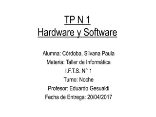 TP N 1
Hardware y Software
Alumna: Córdoba, Silvana Paula
Materia: Taller de Informática
I.F.T.S. N° 1
Turno: Noche
Profesor: Eduardo Gesualdi
Fecha de Entrega: 20/04/2017
 
