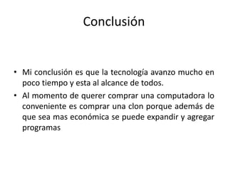 Conclusión
• Mi conclusión es que la tecnología avanzo mucho en
poco tiempo y esta al alcance de todos.
• Al momento de querer comprar una computadora lo
conveniente es comprar una clon porque además de
que sea mas económica se puede expandir y agregar
programas
 