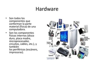 Hardware
• Son todos los
componentes que
conforman la parte
material (física) de una
computadora.
• Son los componentes
físicos internos (disco
duro, placa madre,
microprocesador,
circuitos, cables, etc.), y
también
los periféricos (escáners,
impresoras).
 