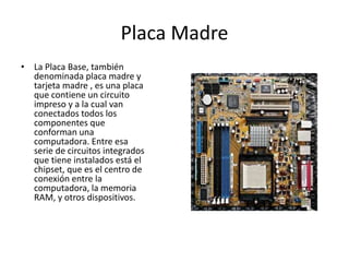 Placa Madre
• La Placa Base, también
denominada placa madre y
tarjeta madre , es una placa
que contiene un circuito
impreso y a la cual van
conectados todos los
componentes que
conforman una
computadora. Entre esa
serie de circuitos integrados
que tiene instalados está el
chipset, que es el centro de
conexión entre la
computadora, la memoria
RAM, y otros dispositivos.
 