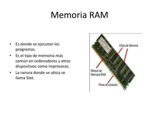 Memoria RAM
• Es donde se ejecutan los
programas.
• Es el tipo de memoria más
común en ordenadores y otros
dispositivos como impresoras.
• La ranura donde se ubica se
llama Slot.
 