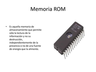 Memoria ROM
• Es aquella memoria de
almacenamiento que permite
sólo la lectura de la
información y no su
destrucción,
independientemente de la
presencia o no de una fuente
de energía que la alimente.
 