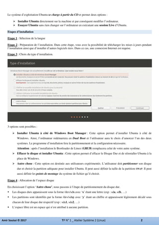 Le système d’exploitation Ubuntu se charge à partir du CD et permet deux options :
Installer Ubuntu directement sur la machine et par conséquent modifier l’ordinateur.
Essayer Ubuntu sans rien changer sur l’ordinateur en exécutant une session Live d’Ubuntu.
Etapes d’installation
Etape 1 : Sélection de la langue
Etape 2 : Préparation de l’installation. Dans cette étape, vous avez la possibilité de télécharger les mises à jours pendant
l’installation ainsi que d’installer d’autres logiciels tiers. Dans ce cas, une connexion Internet est requise.
Etape 3 : Choix du type d’installation.
3 options sont possibles :
Installer Ubuntu à côté de Windows Boot Manager : Cette option permet d’installer Ubuntu à côté de
Windows. Ainsi, l’ordinateur redémarrera en Dual Boot et l’utilisateur aura le choix d’amorcer l’un des deux
systèmes. Le programme d’installation fera le partitionnement et la configuration nécessaire.
Attention : après l’installation le Bootloader de Linux (GRUB) remplacera celui de votre autre système.
Effacer le disque et installer Ubuntu : Cette option permet d’effacer le Disque Dur et de réinstaller Ubuntu à la
place de Windows.
Autre chose : Cette option est destinée aux utilisateurs expérimentés. L’utilisateur doit partitionner son disque
dur et choisir la partition adéquate pour installer Ubuntu. Il peut aussi définir la taille de la partition SWAP. Il peut
aussi définir les points de montage du système de fichier qu’il choisit.
Etape 4 : Allocation de l’espace disque
En choisissant l’option ‘Autre chose’, nous passons à l’étape de partitionnement du disque dur.
Les disques durs apparaissent sous la forme /dev/sdx avec ‘x’ étant une lettre (exp : sda, sdb, …)
Les partitions sont identifiés par la forme /dev/sdxy avec ‘y’ étant un chiffre et apparaissent légèrement décalé sous
chacun de leur disque dur respectif (exp : sda1, sda2, …)
L’espace libre est un espace qui n’est attribué à aucune partition.
 