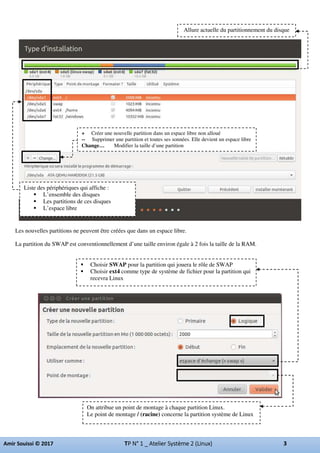 Les nouvelles partitions ne peuvent être créées que dans un espace libre.
La partition du SWAP est conventionnellement d’une taille environ égale à 2 fois la taille de la RAM.
Allure actuelle du partitionnement du disque
Liste des périphériques qui affiche :
L’ensemble des disques
Les partitions de ces disques
L’espace libre
+ Créer une nouvelle partition dans un espace libre non alloué
-- Supprimer une partition et toutes ses sonnées. Elle devient un espace libre
Change… Modifier la taille d’une partition
Choisir SWAP pour la partition qui jouera le rôle de SWAP
Choisir ext4 comme type de système de fichier pour la partition qui
recevra Linux
On attribue un point de montage à chaque partition Linux.
Le point de montage / (racine) concerne la partition système de Linux
 