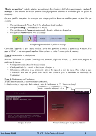 ‘Monter une partition’ veut dire attacher les partitions à des répertoires de l’arborescence appelés « points de
montages ». Les données de chaque partition sont physiquement séparées et accessibles par ces points de
montages.
On peut spécifier des points de montages pour chaque partition. Pour une machine perso, on peut faire par
exemple :
Une partition pour le / (entre 5 et 10 Go selon la version à installer)
Une partition swap (2 fois la taille de la RAM)
Une partition pour le /home qui contiendra les données utilisateurs du système
Une partition /mnt/donnees pour les données
Exemple de partitionnement et points de montage
Cependant, l’approche la plus simple consiste à créer deux partitions à côté de la partition de Windows. Une
pour le SWAP, et une autre pour le système Linux qui aura la racine / comme point de montage.
Etape 5 : Déploiement et configuration
Pendant l’installation du système (formatage des partitions, copie des fichiers, ..), Ubuntu vous propose de
configurer le bureau.
Configurer l’heure : choisir le fuseau horaire
Configurer le clavier : choisir la disposition « français »
Informations utilisateur et de connexion : choisir le login et le mot de passe. Puis cocher la case
« demander mon mot de passe pour ouvrir une session » pour le demander au démarrage de
l’ordinateur.
Etape 6 : Redémarrage de l’ordinateur
A la fin de l’installation, il faut redémarrer l’ordinateur.
Le Grub est chargé en premier. Puis, selon le choix de l’utilisateur, le OS Ubuntu est chargé.
Interface du Grub Première fenêtre après chargement d’Ubuntu
Pensez à modifier la langue à « Fr »
 