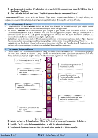 Au chargement du système d’exploitation, est-ce-que le BIOS commence par lancer le MBR ou bien le
Bootloader ? Expliquer.
Quel est le rôle du Grub sous Linux ? Quel était son nom dans les versions antérieures ?
La communauté Ubuntu est très active sur Internet. Vous pouvez trouver des solutions et des explications pour
tout ce qui concerne l’installation, la configuration et l’utilisation de toutes les versions Ubuntu.
2) Les environnements de bureau
L’environnement de bureau Gnome installé par défaut avec Ubuntu, est un environnement plus simple. Gnome
permet d’avoir un seul bureau à la fois où l’utilisateur peut mettre ses applications.
Par ailleurs, Kubuntu est un environnement plus complet et plus adapté à des utilisateurs avancés. Il utilise
l’environnement de bureau KDE. Kubuntu est aussi livré avec des applications propres à KDE qui commencent ou se
terminent souvent par un K. KDE permet de regrouper des activités dans des types de bureaux différents. La
personnalisation du bureau est très avancée et plus sophistiquée.
Xubuntu est une distribution de type Ubuntu mais qui utilise un environnement de bureau de type Xfce. Il permet
d’avoir une machine puissante puisque l’interface graphique est très simple et ressemble à celle de Windows.
Lubuntu est une distribution Ubuntu basé sur un environnement plus léger qui s’appelle Lxce. Il fonctionne sur des
machines très peu puissante avec peu de ressources (adapté à des machines anciennes).
3) Prise en main du bureau Ubuntu
Ubuntu est basé sur l’environnement de bureau Unity, lui-même basé sur Gnome qui est l’environnement graphique
fait pour Linux. La barre de lanceurs « Unity » affiche des informations sur les applications en exécution. Elle nous
donne des liens des logiciels les plus utilisés, et indique aussi les logiciels en cours d’exécution.
Barre des lanceurs « Unity Launcher»
Ajouter un lanceur de l’application « Editeur de Texte » à la barre, puis le supprimer de la barre.
Modifier l’arrière-plan du bureau et diminuer la taille des icônes des lanceurs.
Manipuler le Dashboard pour accéder à des applications standards et déduire son rôle.
Le Dashboard (tableau de bord)
Lanceur de configuration des
paramètres système
Lanceur du dossier personnel
sous /home
Lanceur du navigateur
Firefox préinstallé : pour la
navigation Internet
Lanceurs du Libre office
préinstallé
Lanceur de la Logithèque pour
installer d’autres logiciels
Lanceur du gestionnaire de
mise à jour
 