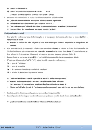 Utiliser la commande ls
Utiliser les commandes suivantes : ls –a –l ~ ls –al
C’est quoi les lettres après le – (tiret) et c’est quoi le ~ (tild) ?
En réalité, une commande est un fichier exécutable résidant dans le répertoire /bin
Quels sont les deux modes d’interactions avec le système d’exploitation ?
Le Shell Linux est-il plus indicatif que l’invite de MS-DOS ?
Quel est l’avantage d’utiliser le Shell dans la communication avec le système d’exploitation ?
Peut-on réaliser des retouches sur une image à travers le Shell ?
Configuration du terminal
Pour gérer les couleurs du texte, de l’arrière-plan et la transparence du terminal, allez dans le menu : Édition
Préférences du profil.
Modifier la couleur du texte en jaune et celle de l’arrière-plan en bleu. Augmenter la transparence du
terminal.
Pour modifier l’invite de commande, il faut accéder au fichier ~/.bashrc. Il s’agit d’un fichier de configuration du
Shell de l’utilisateur qui se trouve dans son répertoire personnel qui se trouve dans /home. C’est un fichier caché.
Pour afficher les fichiers cachés, il faut ouvrir la fenêtre du répertoire personnel puis taper Ctrl + H.
Dans ce fichier se trouve une variable PS1 = ‘ …..’ qui décrit comment l’invite de commande est définie.
L’invite par défaut contient u@h:w$ ajouté à ceci le codage des couleurs, avec :
u : nom de l’utilisateur
h : nom de la machine
w : le chemin du répertoire de travail (là où vous êtes)
$ : affiche ‘$’ pour séparer le prompt de la saisie
Quelle est la différence entre le répertoire de travail et le répertoire personnel ?
Modifier le prompt de manière à ce qu’il s’affiche dans la forme suivante :
User (nom_user)@Machine (nom_machine) : RepTravail(dossier en cours) $#
Ajouter un n à la fin du code de l’invite pour que la commande à taper s’écrive sur une nouvelle ligne.
Généralement, les fichiers de configuration se trouvent dans le répertoire /etc.
La configuration de l’invite pour tous les utilisateurs du système est possible dans le fichier /etc/bash.bashrc
Quelle est la différence entre les fichiers ~/.bashrc et /etc/bash.bashrc ?
 
