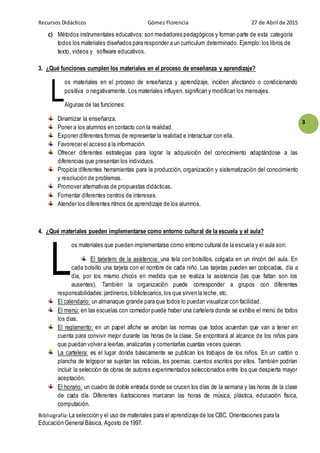 Recursos Didácticos Gómez Florencia 27 de Abril de 2015
Bibliografía:La selección y el uso de materiales para el aprendizaje de los CBC. Orientaciones para la
Educación General Básica, Agosto de 1997.
3
c) Métodos instrumentales educativos: son mediadores pedagógicos y forman parte de esta categoría
todos los materiales diseñados para responder a un curriculum determinado. Ejemplo:los libros de
texto, videos y software educativos.
3. ¿Qué funciones cumplen los materiales en el proceso de enseñanza y aprendizaje?
os materiales en el proceso de enseñanza y aprendizaje, inciden afectando o condicionando
positiva o negativamente. Los materiales influyen, significan y modifican los mensajes.
Algunas de las funciones:
Dinamizar la enseñanza.
Poner a los alumnos en contacto con la realidad.
Exponer diferentes formas de representar la realidad e interactuar con ella.
Favorecer el acceso a la información.
Ofrecer diferentes estrategias para lograr la adquisición del conocimiento adaptándose a las
diferencias que presentan los individuos.
Propicia diferentes herramientas para la producción, organización y sistematización del conocimiento
y resolución de problemas.
Promover alternativas de propuestas didácticas.
Fomentar diferentes centros de intereses.
Atender los diferentes ritmos de aprendizaje de los alumnos.
4. ¿Qué materiales pueden implementarse como entorno cultural de la escuela y el aula?
os materiales que pueden implementarse como entorno cultural de la escuela y el aula son:
El tarjetero de la asistencia: una tela con bolsillos, colgada en un rincón del aula. En
cada bolsillo una tarjeta con el nombre de cada niño. Las tarjetas pueden ser colocadas, día a
día, por los mismo chicos en medida que se realiza la asistencia (las que faltan son los
ausentes). También la organización puede corresponder a grupos con diferentes
responsabilidades:jardineros,bibliotecarios,los que sirven la leche, etc.
El calendario: un almanaque grande para que todos lo puedan visualizar con facilidad.
El menú: en las escuelas con comedor puede haber una cartelera donde se exhibe el menú de todos
los días.
El reglamento: en un papel afiche se anotan las normas que todos acuerdan que van a tener en
cuenta para convivir mejor durante las horas de la clase. Se encontrará al alcance de los niños para
que puedan volver a leerlas, analizarlas y comentarlas cuantas veces quieran.
La cartelera: es el lugar donde básicamente se publican los trabajos de los niños. En un cartón o
plancha de telgopor se sujetan las noticias, los poemas, cuentos escritos por ellos. También podrían
incluir la selección de obras de autores experimentados seleccionados entre los que despierta mayor
aceptación.
El horario: un cuadro de doble entrada donde se crucen los días de la semana y las horas de la clase
de cada día. Diferentes ilustraciones marcaran las horas de música, plástica, educación física,
computación.
L
L
 