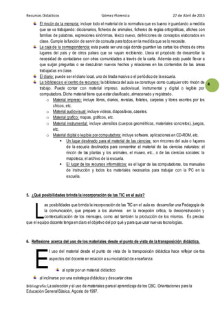 Recursos Didácticos Gómez Florencia 27 de Abril de 2015
Bibliografía:La selección y el uso de materiales para el aprendizaje de los CBC. Orientaciones para la
Educación General Básica, Agosto de 1997.
4
El rincón de la memoria: incluye todo el material de la normativa que es bueno ir guardando a medida
que se va trabajando: diccionarios, ficheros de animales, ficheros de reglas ortográficas, afiches con
familias de palabras, expresiones sinónimas, léxico nuevo, definiciones de conceptos elaborados en
clase. Cumple la función de servir de consulta para todos en la medida que se lo necesite.
La caja de la correspondencia: esta puede ser una caja donde guarden las cartas los chicos de otros
lugares del país y de otros países que se vayan recibiendo. Lleva el propósito de desarrollar la
necesidad de contactarse con otras comunidades a través de la carta. Además esto puede llevar a
que surjan preguntas o se descubran nuevos hechos y relaciones en los contenidos de las áreas
trabajadas en clase.
El diario: puede ser el diario local, uno de tirada masiva o el periódico de la escuela.
La biblioteca o el centro de recursos: la biblioteca del aula se construye como cualquier otro rincón de
trabajo. Puede contar con material impreso, audiovisual, instrumental y digital o legible por
computadora. Dicho material tiene que estar clasificado, almacenado y registrado.
o Material impreso: incluye libros, diarios, revistas, folletos, carpetas y libros escritos por los
chicos, etc.
o Material audiovisual: incluye videos,diapositivas,casetes.
o Material grafico: mapas, gráficos, etc.
o Material instrumental: incluye utensilios (cuerpos geométricos, materiales concretos), juegos,
etc.
o Material digital o legible por computadora: incluye software, aplicaciones en CD-ROM, etc.
 Un lugar destinado para el material de las ciencias: son rincones del aula o lugares
de la escuela destinados para concentrar el material de las ciencias naturales: el
rincón de las plantas y los animales, el museo, etc., o de las ciencias sociales: la
mapoteca, el archivo de la escuela.
 El lugar de los recursos informáticos: es el lugar de las computadoras, los manuales
de instrucción y todos los materiales necesarios para trabajar con la PC en la
escuela.
5. ¿Qué posibilidades brinda la incorporación de las TIC en el aula?
as posibilidades que brinda la incorporación de las TIC en el aula es desarrollar una Pedagogía de
la comunicación, que prepare a los alumnos en la recepción crítica, la desconstrucción y
contextualización de los mensajes, como así también la producción de los mismos. Es preciso
que el equipo docente tenga en claro el objetivo del por qué y para que usar nuevas tecnologías.
6. Reflexione acerca del uso de los materiales desde el punto de vista de la transposición didáctica.
l uso del material desde el punto de vista de la transposición didáctica hace reflejar ciertos
aspectos del docente en relación a su modalidad de enseñanza:
al optar por un material didáctico
al inclinarse por una estrategia didáctica y descartar otras
L
E
 