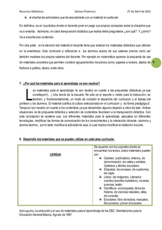Recursos Didácticos Gómez Florencia 27 de Abril de 2015
Bibliografía:La selección y el uso de materiales para el aprendizaje de los CBC. Orientaciones para la
Educación General Básica, Agosto de 1997.
5
al diseñar las actividades que llevara adelante con un material en particular
En definitiva, es en la práctica donde el docente pone en juego sus propios conceptos sobre la disciplina que
va a enseñar. Asimismo, en cada transposición didáctica que realice debe preguntarse ¿con qué? Y ¿cómo?
Va a enseñar ese contenido.
Por otra parte, en la elección del material el docente tiene que analizar los materiales didácticos que utilizara
en la enseñanza. Esto conducirá a reflexionar a los alumnos acerca de sus saberes previos como así
también mostrara los propios saberes del docente. Por ejemplo en matemática aparece la propuesta de uso
de materiales concretos que permiten construir agrupamientos recursivos como: papeles a lunares, atados de
fósforos o palillos, ábaco,entre otros.
7. ¿Por qué los materiales para el aprendizaje no son neutros?
os materiales para el aprendizaje no son neutros en cuanto a las propuestas didácticas ya que
constituyen“(.. .) Una teoría de la escuela. No sólo es el soporte o medio para la instrucción, es
también, y fundamentalmente, un modo de concebir el desarrollo del currículum y el trabajo del
profesor y los alumnos. El material codifica la cultura seleccionada en el curriculum y da forma pedagógica”.
Tampoco son neutros en cuanto a los contenidos ya que desarrollan algunos dejando a otros de lado. Ambas
situaciones -la de propuesta didáctica y selección de contenidos favorecen a la transposición didáctica. Con
esta concepción se sostiene que: Los diferentes materiales para el aprendizaje, apoyados en diferentes
tecnologías, modifican las formas de comunicación de los conocimientos y la interacción docente- alumnos y
alumno-alumno, por lo tanto modifica la actividad de aula, lo cual implica modificar la institución escolar.
8. Desarrolle los materiales que se pueden utilizar en cada área curricular.
LENGUA
De acuerdo con los soportes donde se
encuentran los textos, estos materiales pueden
ser:
Carteles: publicitarios, letreros, de
denominación, de calles y señales.
Cartelera y afiches escolares.
Etiquetas: de envases, de cuadernos,
de cajas.
Libros: de imágenes. Literarios:
cuentos (escritos ilustrados), novelas,
poemas, teatro.
Científicos: enciclopedia, libros de
historia, de ciencias naturales, atlas,
de consulta.
Escolares: libro de lectura, manuales.
Diccionarios: primer diccionario,
L
 