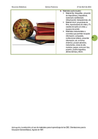 Recursos Didácticos Gómez Florencia 27 de Abril de 2015
Bibliografía:La selección y el uso de materiales para el aprendizaje de los CBC. Orientaciones para la
Educación General Básica, Agosto de 1997.
8
Materiales audiovisuales:
 Material fijo: fotografías, proyector
de diapositivas y diapositivas,
opascopio,epidiascopio,
retroproyector, transparencias, etc.
 Material móvil: proyectores de
films, reproductores de video y TV,
casetes de audio y/o video, y
equipos de sonido.
 Materiales instrumentales o
concretos que permiten recopilar
información, compararla,
confeccionar síntesis, presentar
información, etc. en forma
dinámica, ya sean utensilios,
instrumentos, obras de arte,
modelos,juegos,como son: tiza ,
pizarrón, pizarra magnética,
afiches láminas y fibrón.
 