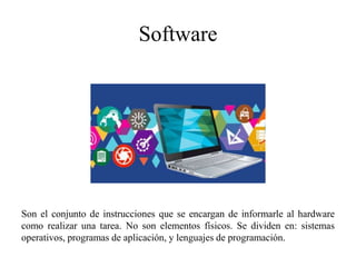 Software
Son el conjunto de instrucciones que se encargan de informarle al hardware
como realizar una tarea. No son elementos físicos. Se dividen en: sistemas
operativos, programas de aplicación, y lenguajes de programación.
 