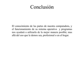Conclusión
El conocimiento de las partes de nuestra computadora, y
el funcionamiento de su sistema operativo y programas
nos ayudará a utilizarla de la mejor manera posible; mas
allá del uso que le demos sea, profesional o en el hogar.
 