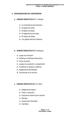 INSTITUTO SUPERIOR DE FORMACIÓN DOCENTE N° 810
“FIDEL A. PÉREZ MORENO”
Página 3 –4
Christopher Toledo
3. ORGANIZACIÓN DE CONTENIDOS:
a. UNIDAD DIDÁCTICA N° 1: Voleibol
La importancia de la técnica.
El golpe de arriba.
El golpe de abajo.
El reglamento del vóley.
El saque de abajo.
Los gestos técnicos básicos.
b. UNIDAD DIDÁCTICA N° 2: Básquet
Juego de iniciación
Dribling en distintas direcciones
Pase de pecho
Juegos de oposición y cooperación
Fortaleza en ataque y defensa
Reglamento del básquet
Posiciones en la cancha
c. UNIDAD DIDÁCTICA N° 3: Futbol
Reglamento básico
Pase y recepción
Posiciones dentro de la cancha
Remate
Conducción del balón
Gambeta
 