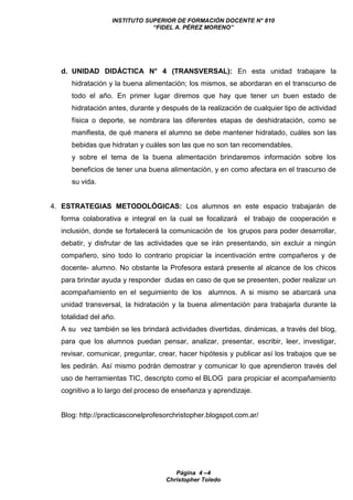 INSTITUTO SUPERIOR DE FORMACIÓN DOCENTE N° 810
“FIDEL A. PÉREZ MORENO”
Página 4 –4
Christopher Toledo
d. UNIDAD DIDÁCTICA N° 4 (TRANSVERSAL): En esta unidad trabajare la
hidratación y la buena alimentación; los mismos, se abordaran en el transcurso de
todo el año. En primer lugar diremos que hay que tener un buen estado de
hidratación antes, durante y después de la realización de cualquier tipo de actividad
física o deporte, se nombrara las diferentes etapas de deshidratación, como se
manifiesta, de qué manera el alumno se debe mantener hidratado, cuáles son las
bebidas que hidratan y cuáles son las que no son tan recomendables.
y sobre el tema de la buena alimentación brindaremos información sobre los
beneficios de tener una buena alimentación, y en como afectara en el trascurso de
su vida.
4. ESTRATEGIAS METODOLÓGICAS: Los alumnos en este espacio trabajarán de
forma colaborativa e integral en la cual se focalizará el trabajo de cooperación e
inclusión, donde se fortalecerá la comunicación de los grupos para poder desarrollar,
debatir, y disfrutar de las actividades que se irán presentando, sin excluir a ningún
compañero, sino todo lo contrario propiciar la incentivación entre compañeros y de
docente- alumno. No obstante la Profesora estará presente al alcance de los chicos
para brindar ayuda y responder dudas en caso de que se presenten, poder realizar un
acompañamiento en el seguimiento de los alumnos. A si mismo se abarcará una
unidad transversal, la hidratación y la buena alimentación para trabajarla durante la
totalidad del año.
A su vez también se les brindará actividades divertidas, dinámicas, a través del blog,
para que los alumnos puedan pensar, analizar, presentar, escribir, leer, investigar,
revisar, comunicar, preguntar, crear, hacer hipótesis y publicar así los trabajos que se
les pedirán. Así mismo podrán demostrar y comunicar lo que aprendieron través del
uso de herramientas TIC, descripto como el BLOG para propiciar el acompañamiento
cognitivo a lo largo del proceso de enseñanza y aprendizaje.
Blog: http://practicasconelprofesorchristopher.blogspot.com.ar/
 