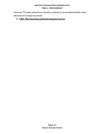 INSTITUTO DE EDUCACIÓN SUPERIOR N°810
“FIDEL A. PÉREZ MORENO”
Página 3-3
Alumna: Gonzalez Victoria
mismo las TIC están presentes en decretos y órdenes en la actualidad dándole mayor
relevancia en la etapa secundaria.
5. LINK: http://locaclase-profevicky.blogspot.com.ar/
 