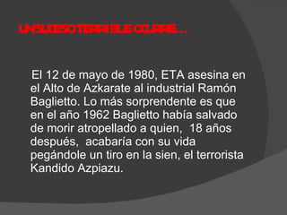 UN SUCESO TERRIBLE OCURRE…  El 12 de mayo de 1980, ETA asesina en el Alto de Azkarate al industrial Ramón Baglietto. Lo más sorprendente es que en el año 1962 Baglietto había salvado de morir atropellado a quien,  18 años después,  acabaría con su vida pegándole un tiro en la sien, el terrorista Kandido Azpiazu. 