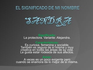 Significado: La protectora. Variante: Alejandra. Características: Es curiosa, femenina y sociable. También es segura de sí misma y muy creativa en todas las áreas de su vida. Le gusta estar rodeada de sus afectos. Amor: A veces es un poco exigente pero cuando se enamora da lo mejor de sí misma. 