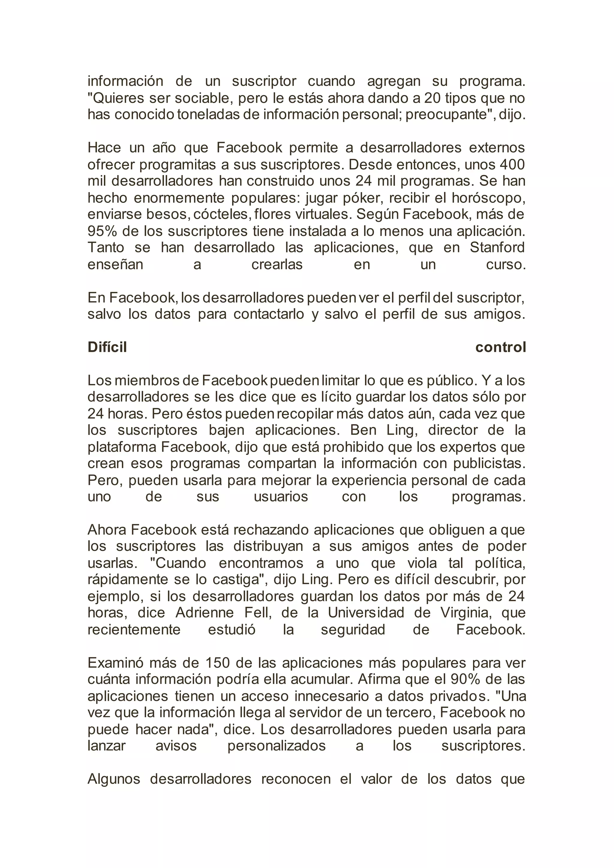 información de un suscriptor cuando agregan su programa.
"Quieres ser sociable, pero le estás ahora dando a 20 tipos que no
has conocido toneladas de información personal; preocupante",dijo.
Hace un año que Facebook permite a desarrolladores externos
ofrecer programitas a sus suscriptores. Desde entonces, unos 400
mil desarrolladores han construido unos 24 mil programas. Se han
hecho enormemente populares: jugar póker, recibir el horóscopo,
enviarse besos,cócteles,flores virtuales. Según Facebook, más de
95% de los suscriptores tiene instalada a lo menos una aplicación.
Tanto se han desarrollado las aplicaciones, que en Stanford
enseñan a crearlas en un curso.
En Facebook,los desarrolladores puedenver el perfildel suscriptor,
salvo los datos para contactarlo y salvo el perfil de sus amigos.
Difícil control
Los miembros de Facebookpuedenlimitar lo que es público. Y a los
desarrolladores se les dice que es lícito guardar los datos sólo por
24 horas. Pero éstos puedenrecopilar más datos aún, cada vez que
los suscriptores bajen aplicaciones. Ben Ling, director de la
plataforma Facebook, dijo que está prohibido que los expertos que
crean esos programas compartan la información con publicistas.
Pero, pueden usarla para mejorar la experiencia personal de cada
uno de sus usuarios con los programas.
Ahora Facebook está rechazando aplicaciones que obliguen a que
los suscriptores las distribuyan a sus amigos antes de poder
usarlas. "Cuando encontramos a uno que viola tal política,
rápidamente se lo castiga", dijo Ling. Pero es difícil descubrir, por
ejemplo, si los desarrolladores guardan los datos por más de 24
horas, dice Adrienne Fell, de la Universidad de Virginia, que
recientemente estudió la seguridad de Facebook.
Examinó más de 150 de las aplicaciones más populares para ver
cuánta información podría ella acumular. Afirma que el 90% de las
aplicaciones tienen un acceso innecesario a datos privados. "Una
vez que la información llega al servidor de un tercero, Facebook no
puede hacer nada", dice. Los desarrolladores pueden usarla para
lanzar avisos personalizados a los suscriptores.
Algunos desarrolladores reconocen el valor de los datos que
 