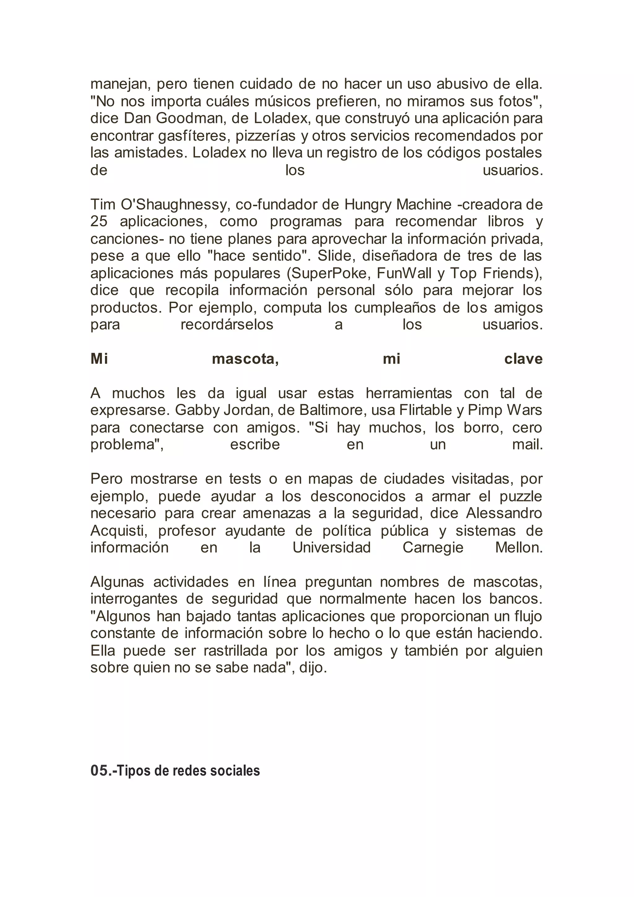 manejan, pero tienen cuidado de no hacer un uso abusivo de ella.
"No nos importa cuáles músicos prefieren, no miramos sus fotos",
dice Dan Goodman, de Loladex, que construyó una aplicación para
encontrar gasfíteres, pizzerías y otros servicios recomendados por
las amistades. Loladex no lleva un registro de los códigos postales
de los usuarios.
Tim O'Shaughnessy, co-fundador de Hungry Machine -creadora de
25 aplicaciones, como programas para recomendar libros y
canciones- no tiene planes para aprovechar la información privada,
pese a que ello "hace sentido". Slide, diseñadora de tres de las
aplicaciones más populares (SuperPoke, FunWall y Top Friends),
dice que recopila información personal sólo para mejorar los
productos. Por ejemplo, computa los cumpleaños de los amigos
para recordárselos a los usuarios.
Mi mascota, mi clave
A muchos les da igual usar estas herramientas con tal de
expresarse. Gabby Jordan, de Baltimore, usa Flirtable y Pimp Wars
para conectarse con amigos. "Si hay muchos, los borro, cero
problema", escribe en un mail.
Pero mostrarse en tests o en mapas de ciudades visitadas, por
ejemplo, puede ayudar a los desconocidos a armar el puzzle
necesario para crear amenazas a la seguridad, dice Alessandro
Acquisti, profesor ayudante de política pública y sistemas de
información en la Universidad Carnegie Mellon.
Algunas actividades en línea preguntan nombres de mascotas,
interrogantes de seguridad que normalmente hacen los bancos.
"Algunos han bajado tantas aplicaciones que proporcionan un flujo
constante de información sobre lo hecho o lo que están haciendo.
Ella puede ser rastrillada por los amigos y también por alguien
sobre quien no se sabe nada", dijo.
05.-Tipos de redes sociales
 