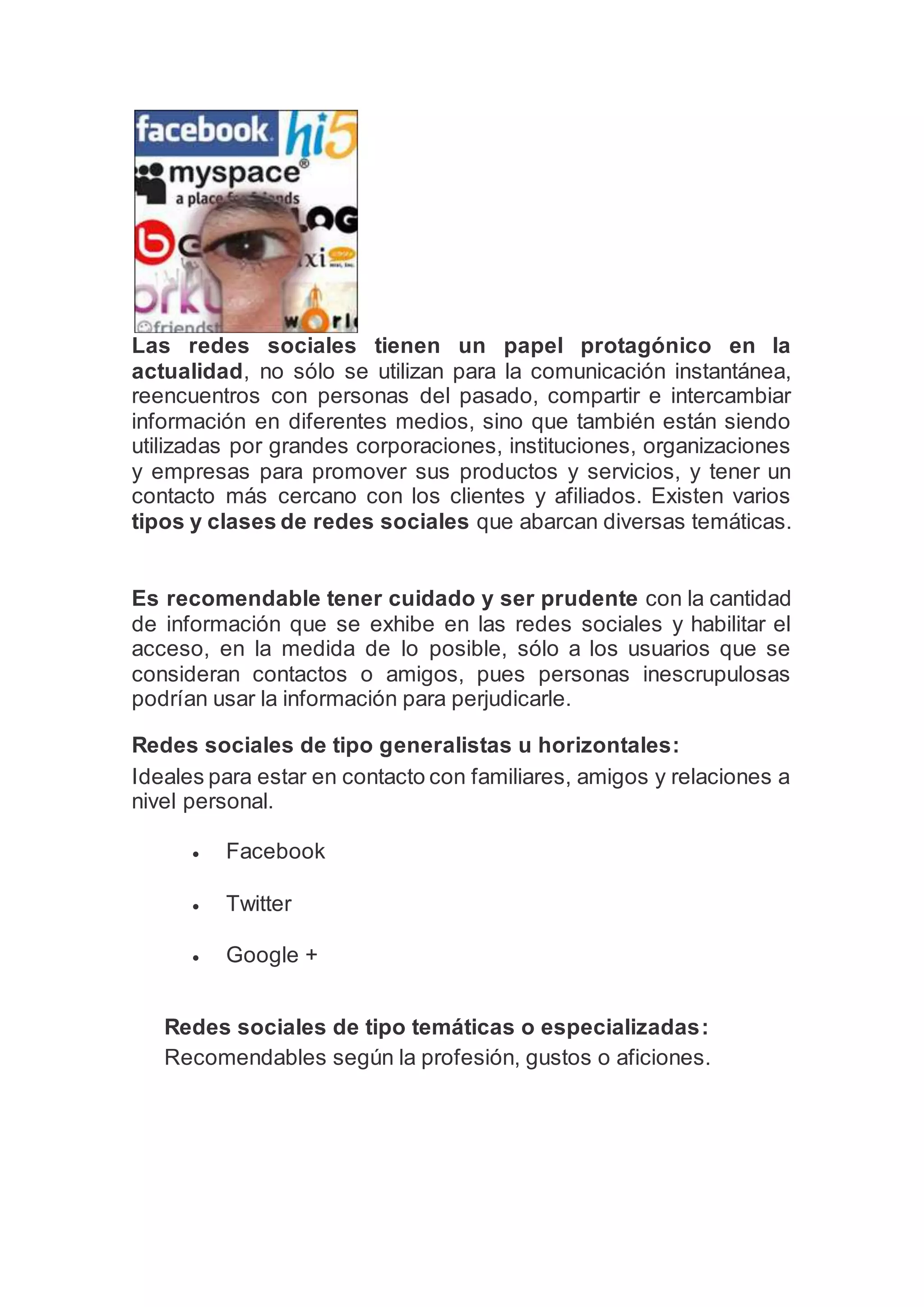 Las redes sociales tienen un papel protagónico en la
actualidad, no sólo se utilizan para la comunicación instantánea,
reencuentros con personas del pasado, compartir e intercambiar
información en diferentes medios, sino que también están siendo
utilizadas por grandes corporaciones, instituciones, organizaciones
y empresas para promover sus productos y servicios, y tener un
contacto más cercano con los clientes y afiliados. Existen varios
tipos y clases de redes sociales que abarcan diversas temáticas.
Es recomendable tener cuidado y ser prudente con la cantidad
de información que se exhibe en las redes sociales y habilitar el
acceso, en la medida de lo posible, sólo a los usuarios que se
consideran contactos o amigos, pues personas inescrupulosas
podrían usar la información para perjudicarle.
Redes sociales de tipo generalistas u horizontales:
Ideales para estar en contacto con familiares, amigos y relaciones a
nivel personal.
 Facebook
 Twitter
 Google +
Redes sociales de tipo temáticas o especializadas:
Recomendables según la profesión, gustos o aficiones.
 