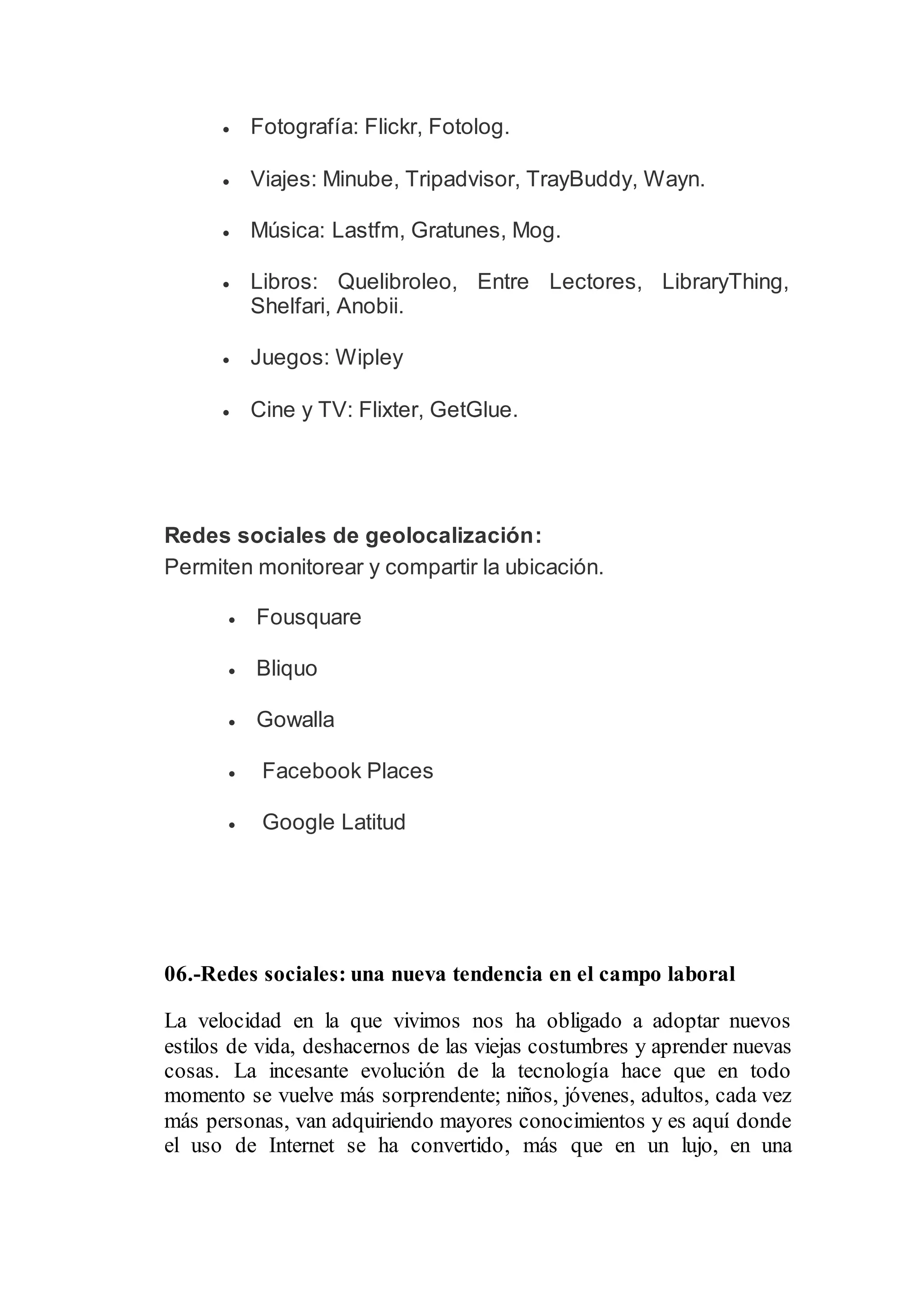  Fotografía: Flickr, Fotolog.
 Viajes: Minube, Tripadvisor, TrayBuddy, Wayn.
 Música: Lastfm, Gratunes, Mog.
 Libros: Quelibroleo, Entre Lectores, LibraryThing,
Shelfari, Anobii.
 Juegos: Wipley
 Cine y TV: Flixter, GetGlue.
Redes sociales de geolocalización:
Permiten monitorear y compartir la ubicación.
 Fousquare
 Bliquo
 Gowalla
 Facebook Places
 Google Latitud
06.-Redes sociales: una nueva tendencia en el campo laboral
La velocidad en la que vivimos nos ha obligado a adoptar nuevos
estilos de vida, deshacernos de las viejas costumbres y aprender nuevas
cosas. La incesante evolución de la tecnología hace que en todo
momento se vuelve más sorprendente; niños, jóvenes, adultos, cada vez
más personas, van adquiriendo mayores conocimientos y es aquí donde
el uso de Internet se ha convertido, más que en un lujo, en una
 