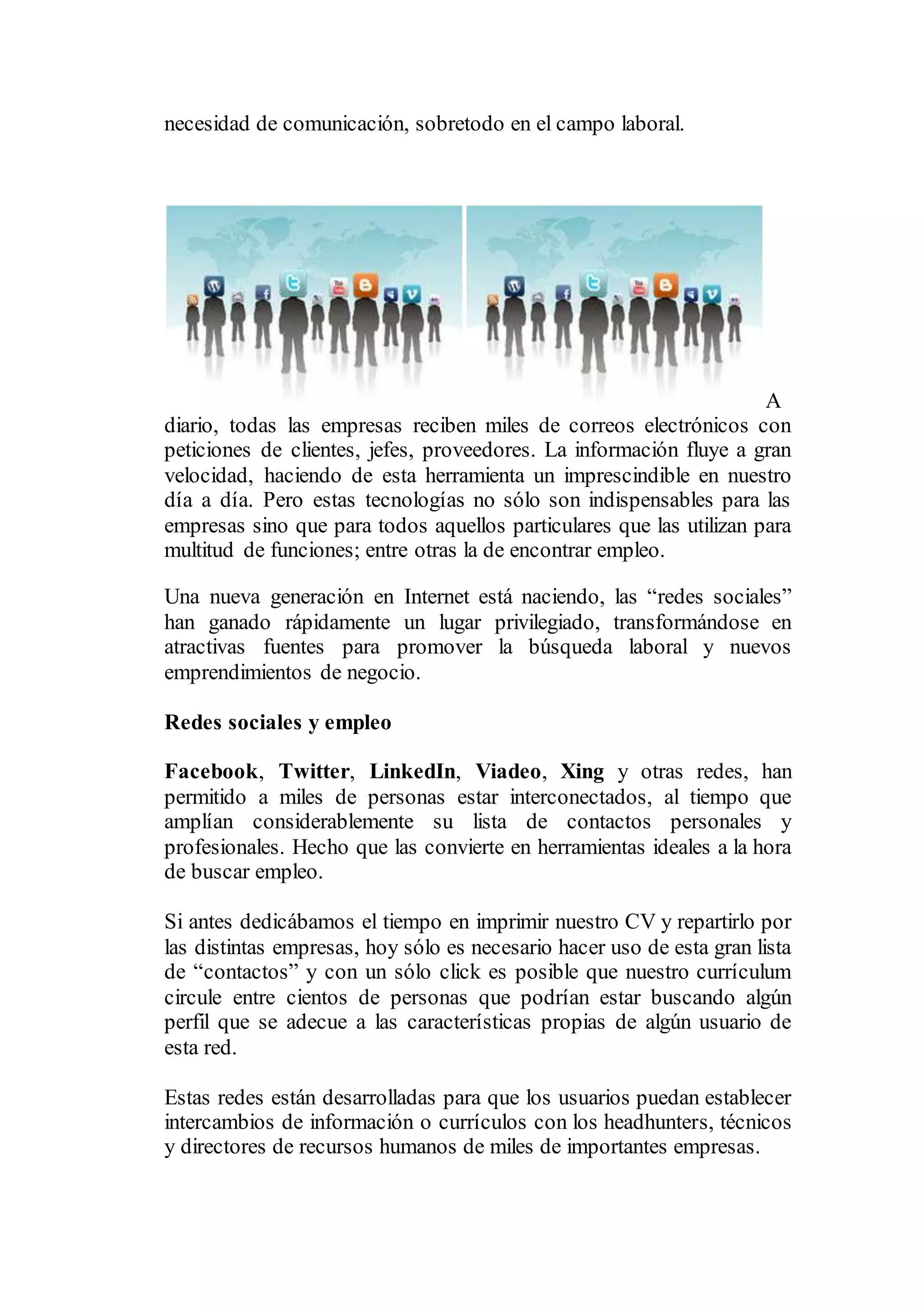 necesidad de comunicación, sobretodo en el campo laboral.
A
diario, todas las empresas reciben miles de correos electrónicos con
peticiones de clientes, jefes, proveedores. La información fluye a gran
velocidad, haciendo de esta herramienta un imprescindible en nuestro
día a día. Pero estas tecnologías no sólo son indispensables para las
empresas sino que para todos aquellos particulares que las utilizan para
multitud de funciones; entre otras la de encontrar empleo.
Una nueva generación en Internet está naciendo, las “redes sociales”
han ganado rápidamente un lugar privilegiado, transformándose en
atractivas fuentes para promover la búsqueda laboral y nuevos
emprendimientos de negocio.
Redes sociales y empleo
Facebook, Twitter, LinkedIn, Viadeo, Xing y otras redes, han
permitido a miles de personas estar interconectados, al tiempo que
amplían considerablemente su lista de contactos personales y
profesionales. Hecho que las convierte en herramientas ideales a la hora
de buscar empleo.
Si antes dedicábamos el tiempo en imprimir nuestro CV y repartirlo por
las distintas empresas, hoy sólo es necesario hacer uso de esta gran lista
de “contactos” y con un sólo click es posible que nuestro currículum
circule entre cientos de personas que podrían estar buscando algún
perfil que se adecue a las características propias de algún usuario de
esta red.
Estas redes están desarrolladas para que los usuarios puedan establecer
intercambios de información o currículos con los headhunters, técnicos
y directores de recursos humanos de miles de importantes empresas.
 
