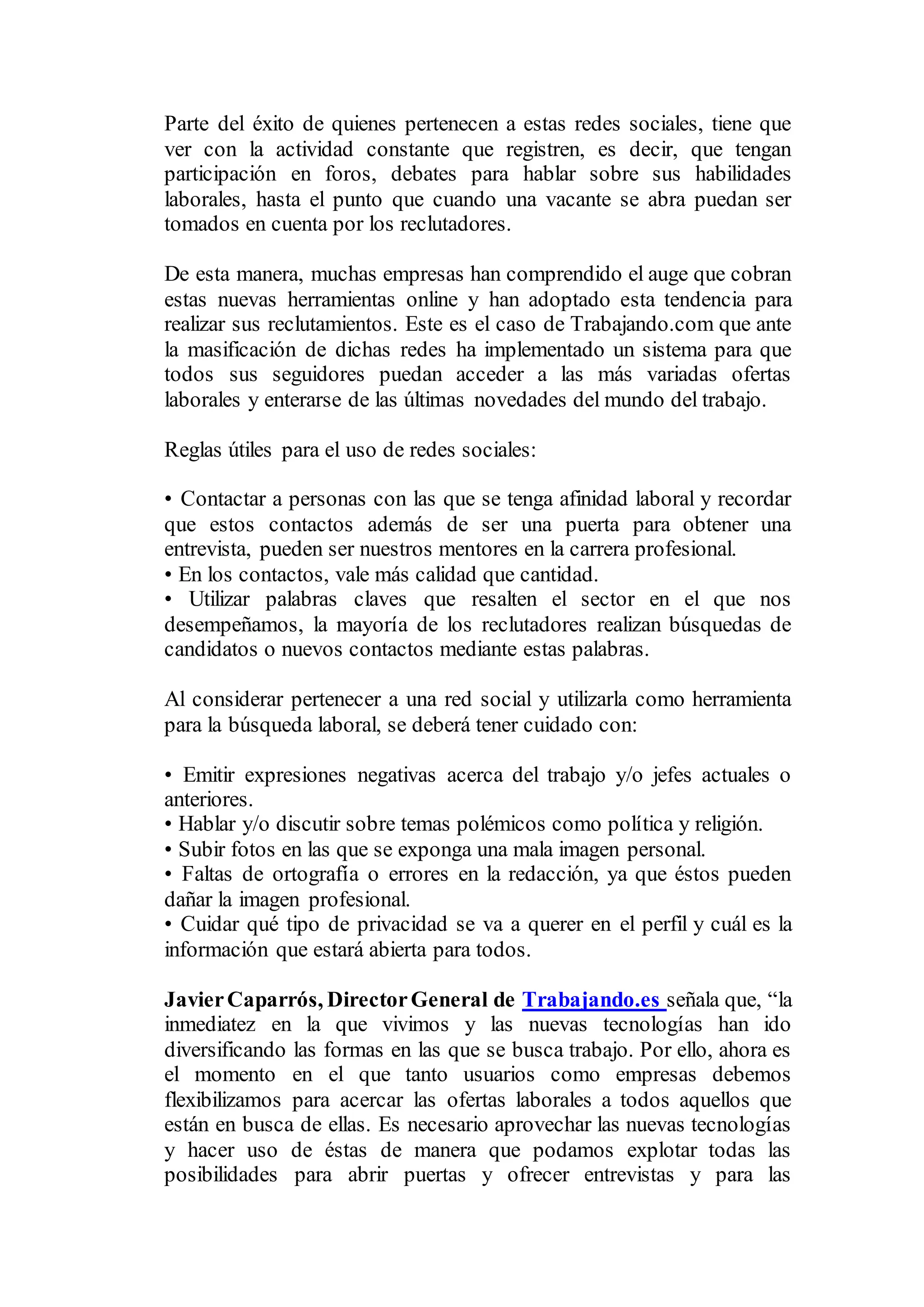 Parte del éxito de quienes pertenecen a estas redes sociales, tiene que
ver con la actividad constante que registren, es decir, que tengan
participación en foros, debates para hablar sobre sus habilidades
laborales, hasta el punto que cuando una vacante se abra puedan ser
tomados en cuenta por los reclutadores.
De esta manera, muchas empresas han comprendido el auge que cobran
estas nuevas herramientas online y han adoptado esta tendencia para
realizar sus reclutamientos. Este es el caso de Trabajando.com que ante
la masificación de dichas redes ha implementado un sistema para que
todos sus seguidores puedan acceder a las más variadas ofertas
laborales y enterarse de las últimas novedades del mundo del trabajo.
Reglas útiles para el uso de redes sociales:
• Contactar a personas con las que se tenga afinidad laboral y recordar
que estos contactos además de ser una puerta para obtener una
entrevista, pueden ser nuestros mentores en la carrera profesional.
• En los contactos, vale más calidad que cantidad.
• Utilizar palabras claves que resalten el sector en el que nos
desempeñamos, la mayoría de los reclutadores realizan búsquedas de
candidatos o nuevos contactos mediante estas palabras.
Al considerar pertenecer a una red social y utilizarla como herramienta
para la búsqueda laboral, se deberá tener cuidado con:
• Emitir expresiones negativas acerca del trabajo y/o jefes actuales o
anteriores.
• Hablar y/o discutir sobre temas polémicos como política y religión.
• Subir fotos en las que se exponga una mala imagen personal.
• Faltas de ortografía o errores en la redacción, ya que éstos pueden
dañar la imagen profesional.
• Cuidar qué tipo de privacidad se va a querer en el perfil y cuál es la
información que estará abierta para todos.
JavierCaparrós, DirectorGeneral de Trabajando.es señala que, “la
inmediatez en la que vivimos y las nuevas tecnologías han ido
diversificando las formas en las que se busca trabajo. Por ello, ahora es
el momento en el que tanto usuarios como empresas debemos
flexibilizamos para acercar las ofertas laborales a todos aquellos que
están en busca de ellas. Es necesario aprovechar las nuevas tecnologías
y hacer uso de éstas de manera que podamos explotar todas las
posibilidades para abrir puertas y ofrecer entrevistas y para las
 