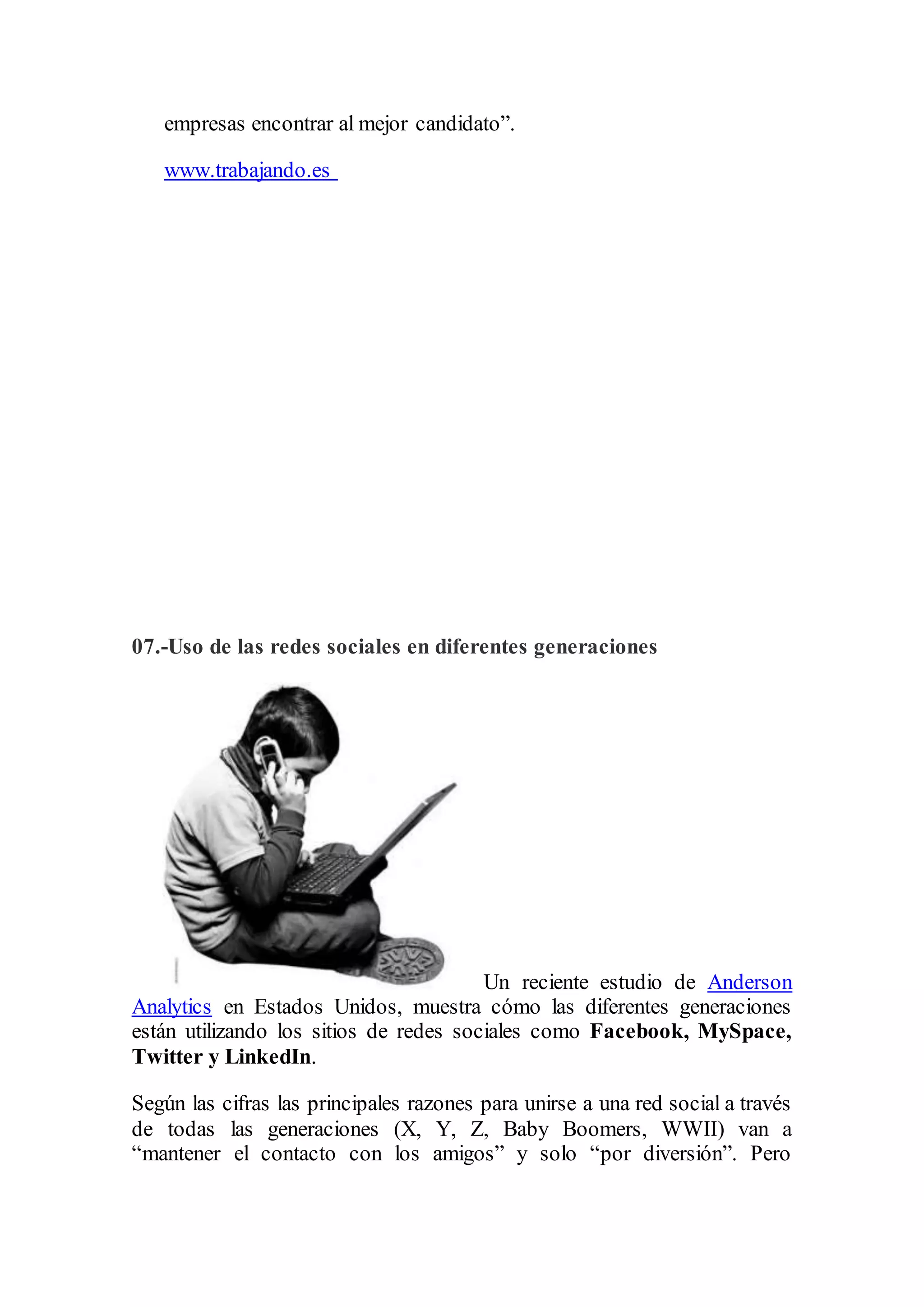 empresas encontrar al mejor candidato”.
www.trabajando.es
07.-Uso de las redes sociales en diferentes generaciones
Un reciente estudio de Anderson
Analytics en Estados Unidos, muestra cómo las diferentes generaciones
están utilizando los sitios de redes sociales como Facebook, MySpace,
Twitter y LinkedIn.
Según las cifras las principales razones para unirse a una red social a través
de todas las generaciones (X, Y, Z, Baby Boomers, WWII) van a
“mantener el contacto con los amigos” y solo “por diversión”. Pero
 