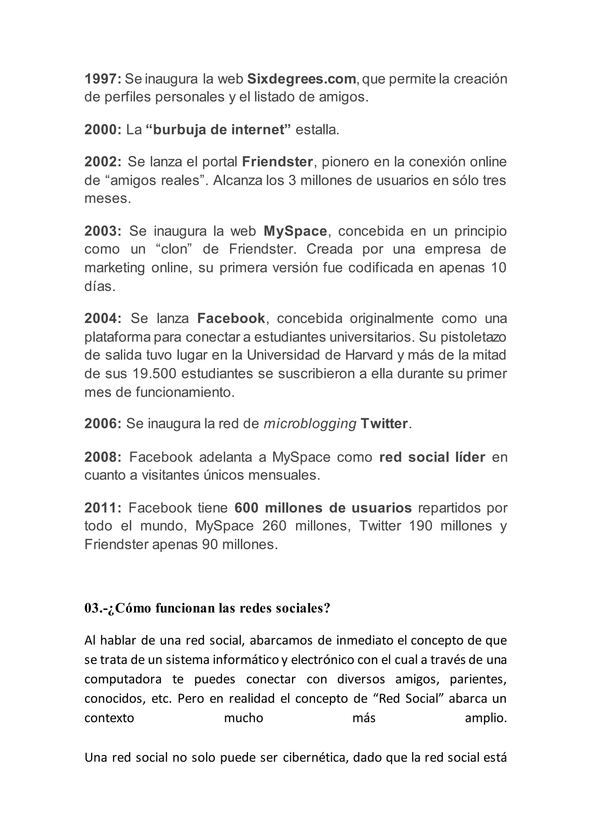 1997: Se inaugura la web Sixdegrees.com,que permite la creación
de perfiles personales y el listado de amigos.
2000: La “burbuja de internet” estalla.
2002: Se lanza el portal Friendster, pionero en la conexión online
de “amigos reales”. Alcanza los 3 millones de usuarios en sólo tres
meses.
2003: Se inaugura la web MySpace, concebida en un principio
como un “clon” de Friendster. Creada por una empresa de
marketing online, su primera versión fue codificada en apenas 10
días.
2004: Se lanza Facebook, concebida originalmente como una
plataforma para conectar a estudiantes universitarios. Su pistoletazo
de salida tuvo lugar en la Universidad de Harvard y más de la mitad
de sus 19.500 estudiantes se suscribieron a ella durante su primer
mes de funcionamiento.
2006: Se inaugura la red de microblogging Twitter.
2008: Facebook adelanta a MySpace como red social líder en
cuanto a visitantes únicos mensuales.
2011: Facebook tiene 600 millones de usuarios repartidos por
todo el mundo, MySpace 260 millones, Twitter 190 millones y
Friendster apenas 90 millones.
03.-¿Cómo funcionan las redes sociales?
Al hablar de una red social, abarcamos de inmediato el concepto de que
se trata de un sistema informático y electrónico con el cual a través de una
computadora te puedes conectar con diversos amigos, parientes,
conocidos, etc. Pero en realidad el concepto de “Red Social” abarca un
contexto mucho más amplio.
Una red social no solo puede ser cibernética, dado que la red social está
 