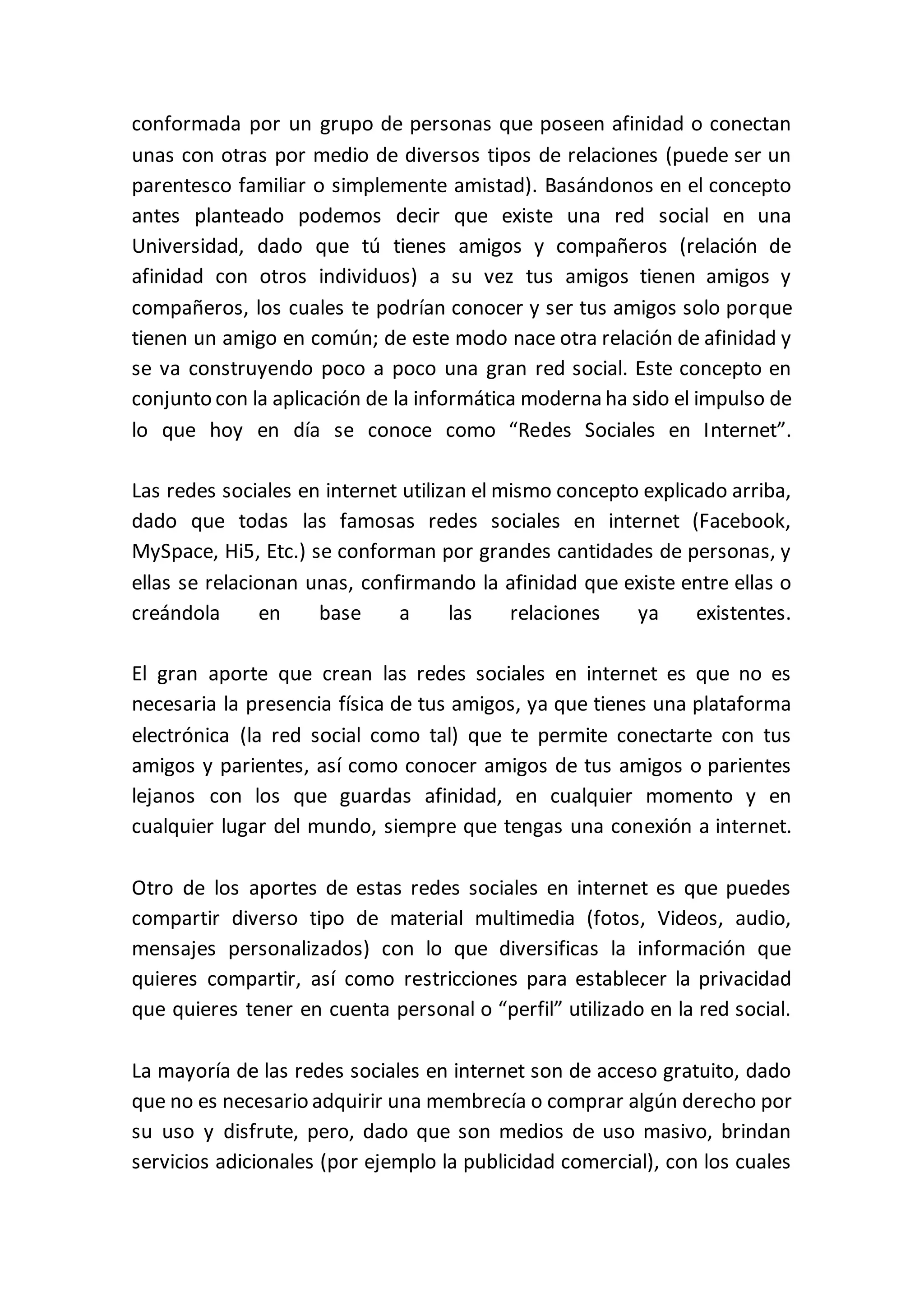 conformada por un grupo de personas que poseen afinidad o conectan
unas con otras por medio de diversos tipos de relaciones (puede ser un
parentesco familiar o simplemente amistad). Basándonos en el concepto
antes planteado podemos decir que existe una red social en una
Universidad, dado que tú tienes amigos y compañeros (relación de
afinidad con otros individuos) a su vez tus amigos tienen amigos y
compañeros, los cuales te podrían conocer y ser tus amigos solo porque
tienen un amigo en común; de este modo nace otra relación de afinidad y
se va construyendo poco a poco una gran red social. Este concepto en
conjunto con la aplicación de la informática moderna ha sido el impulso de
lo que hoy en día se conoce como “Redes Sociales en Internet”.
Las redes sociales en internet utilizan el mismo concepto explicado arriba,
dado que todas las famosas redes sociales en internet (Facebook,
MySpace, Hi5, Etc.) se conforman por grandes cantidades de personas, y
ellas se relacionan unas, confirmando la afinidad que existe entre ellas o
creándola en base a las relaciones ya existentes.
El gran aporte que crean las redes sociales en internet es que no es
necesaria la presencia física de tus amigos, ya que tienes una plataforma
electrónica (la red social como tal) que te permite conectarte con tus
amigos y parientes, así como conocer amigos de tus amigos o parientes
lejanos con los que guardas afinidad, en cualquier momento y en
cualquier lugar del mundo, siempre que tengas una conexión a internet.
Otro de los aportes de estas redes sociales en internet es que puedes
compartir diverso tipo de material multimedia (fotos, Videos, audio,
mensajes personalizados) con lo que diversificas la información que
quieres compartir, así como restricciones para establecer la privacidad
que quieres tener en cuenta personal o “perfil” utilizado en la red social.
La mayoría de las redes sociales en internet son de acceso gratuito, dado
que no es necesario adquirir una membrecía o comprar algún derecho por
su uso y disfrute, pero, dado que son medios de uso masivo, brindan
servicios adicionales (por ejemplo la publicidad comercial), con los cuales
 