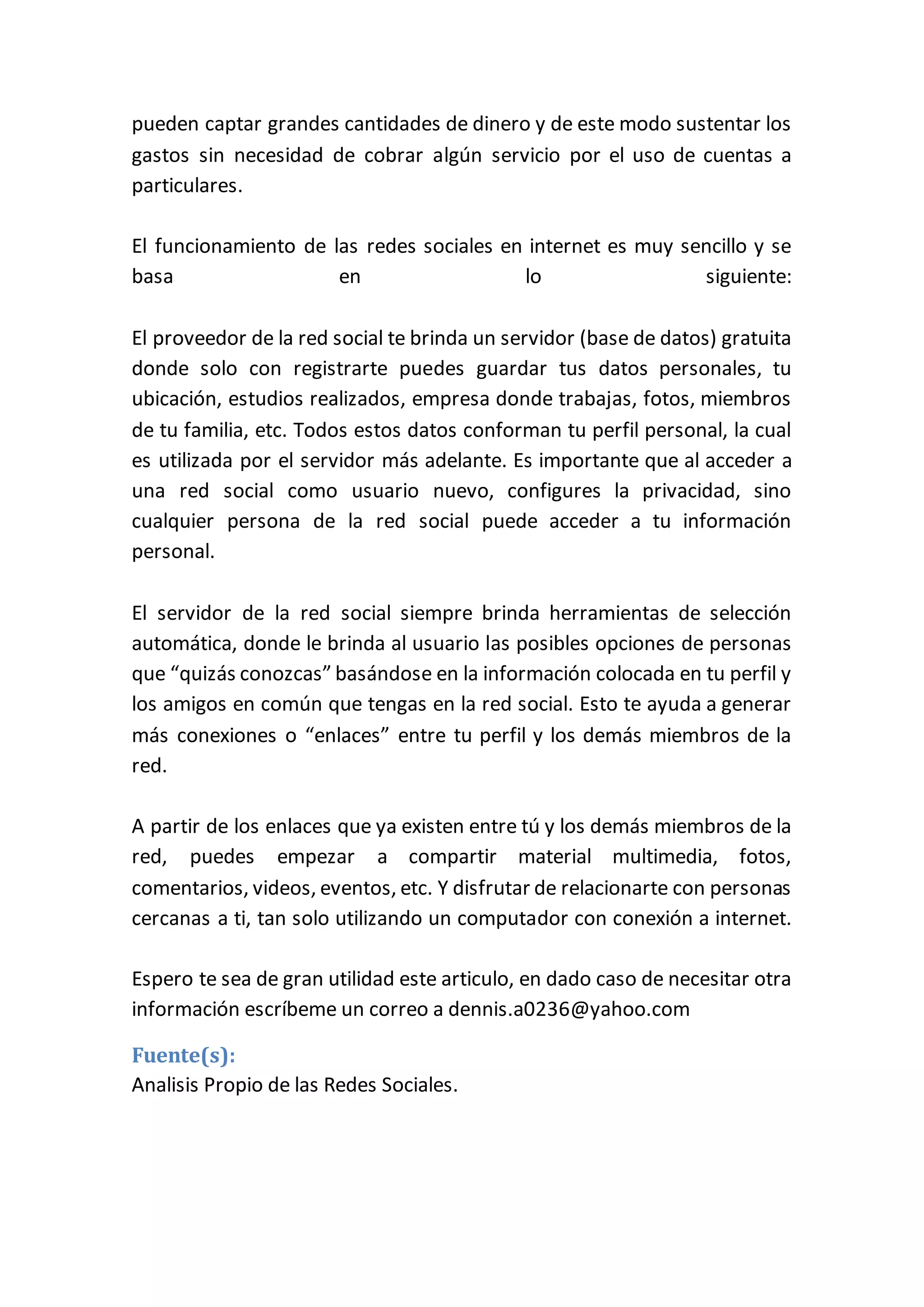 pueden captar grandes cantidades de dinero y de este modo sustentar los
gastos sin necesidad de cobrar algún servicio por el uso de cuentas a
particulares.
El funcionamiento de las redes sociales en internet es muy sencillo y se
basa en lo siguiente:
El proveedor de la red social te brinda un servidor (base de datos) gratuita
donde solo con registrarte puedes guardar tus datos personales, tu
ubicación, estudios realizados, empresa donde trabajas, fotos, miembros
de tu familia, etc. Todos estos datos conforman tu perfil personal, la cual
es utilizada por el servidor más adelante. Es importante que al acceder a
una red social como usuario nuevo, configures la privacidad, sino
cualquier persona de la red social puede acceder a tu información
personal.
El servidor de la red social siempre brinda herramientas de selección
automática, donde le brinda al usuario las posibles opciones de personas
que “quizás conozcas” basándose en la información colocada en tu perfil y
los amigos en común que tengas en la red social. Esto te ayuda a generar
más conexiones o “enlaces” entre tu perfil y los demás miembros de la
red.
A partir de los enlaces que ya existen entre tú y los demás miembros de la
red, puedes empezar a compartir material multimedia, fotos,
comentarios, videos, eventos, etc. Y disfrutar de relacionarte con personas
cercanas a ti, tan solo utilizando un computador con conexión a internet.
Espero te sea de gran utilidad este articulo, en dado caso de necesitar otra
información escríbeme un correo a dennis.a0236@yahoo.com
Fuente(s):
Analisis Propio de las Redes Sociales.
 