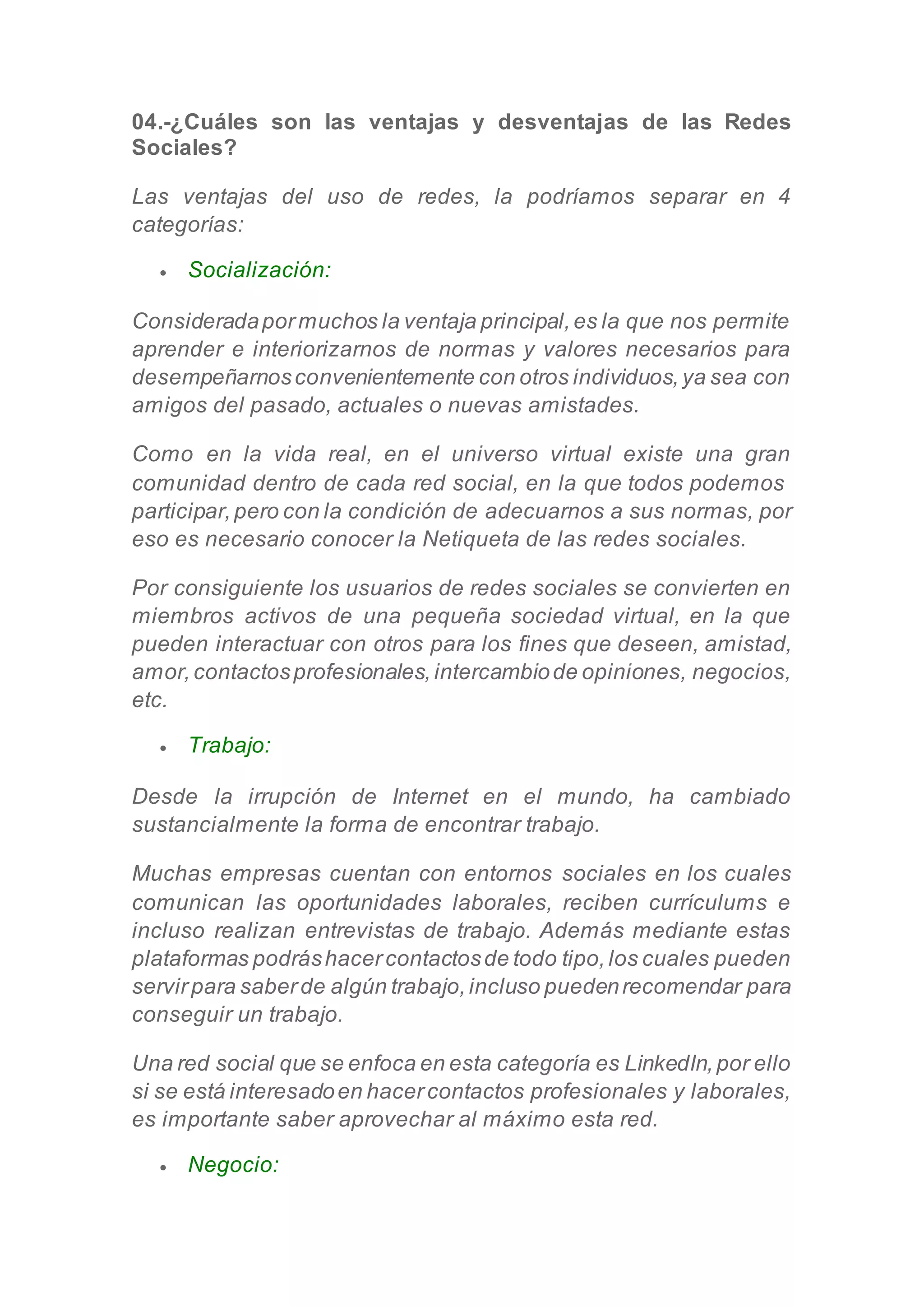04.-¿Cuáles son las ventajas y desventajas de las Redes
Sociales?
Las ventajas del uso de redes, la podríamos separar en 4
categorías:
 Socialización:
Consideradapormuchos la ventaja principal,es la que nos permite
aprender e interiorizarnos de normas y valores necesarios para
desempeñarnosconvenientemente con otros individuos,ya sea con
amigos del pasado, actuales o nuevas amistades.
Como en la vida real, en el universo virtual existe una gran
comunidad dentro de cada red social, en la que todos podemos
participar,pero con la condición de adecuarnos a sus normas, por
eso es necesario conocer la Netiqueta de las redes sociales.
Por consiguiente los usuarios de redes sociales se convierten en
miembros activos de una pequeña sociedad virtual, en la que
pueden interactuar con otros para los fines que deseen, amistad,
amor,contactosprofesionales,intercambiode opiniones, negocios,
etc.
 Trabajo:
Desde la irrupción de Internet en el mundo, ha cambiado
sustancialmente la forma de encontrar trabajo.
Muchas empresas cuentan con entornos sociales en los cuales
comunican las oportunidades laborales, reciben currículums e
incluso realizan entrevistas de trabajo. Además mediante estas
plataformas podráshacercontactosde todo tipo,los cuales pueden
servirpara saberde algún trabajo,incluso puedenrecomendar para
conseguir un trabajo.
Una red social que se enfoca en esta categoría es LinkedIn,por ello
si se está interesadoen hacercontactos profesionales y laborales,
es importante saber aprovechar al máximo esta red.
 Negocio:
 
